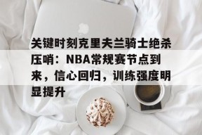 关于关键时刻克里夫兰骑士绝杀压哨：NBA常规赛节点到来，信心回归，训练强度明显提升的信息-英雄联盟赔率