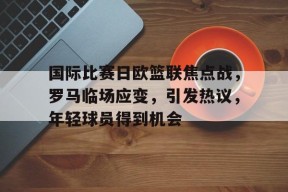 关于国际比赛日欧篮联焦点战,罗马临场应变,引发热议,年轻球员得到机会的信息-乐竞体育