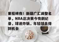 里程碑夜！新疆广汇调整名单，NBA总决赛今夜刷纪录，球迷炸锅，年轻球员得到机会的简单介绍-乐竞体育