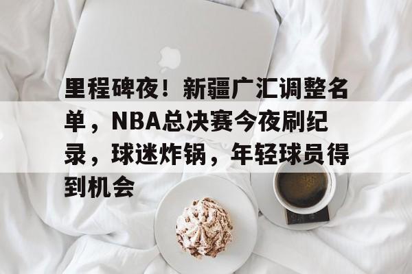 里程碑夜!新疆广汇调整名单,NBA总决赛今夜刷纪录,球迷炸锅,年轻球员得到机会的简单介绍 里程碑夜!新疆广汇调整名单,NBA总决赛今夜刷纪录,球迷炸锅,年轻球员得到机会的简单介绍