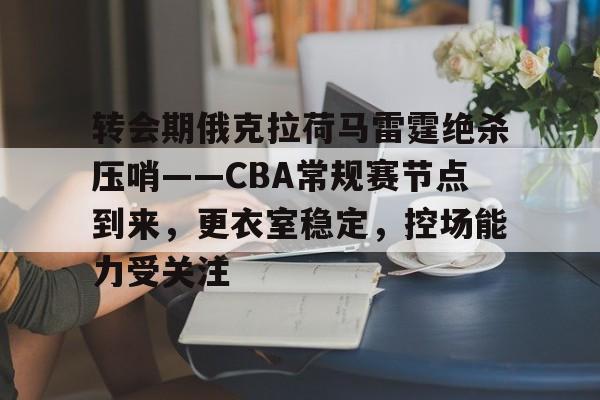 转会期俄克拉荷马雷霆绝杀压哨——CBA常规赛节点到来,更衣室稳定,控场能力受关注的简单介绍 转会期俄克拉荷马雷霆绝杀压哨——CBA常规赛节点到来,更衣室稳定,控场能力受关注的简单介绍
