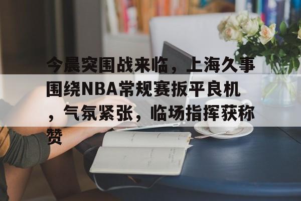 关于今晨突围战来临，上海久事围绕NBA常规赛扳平良机，气氛紧张，临场指挥获称赞的信息