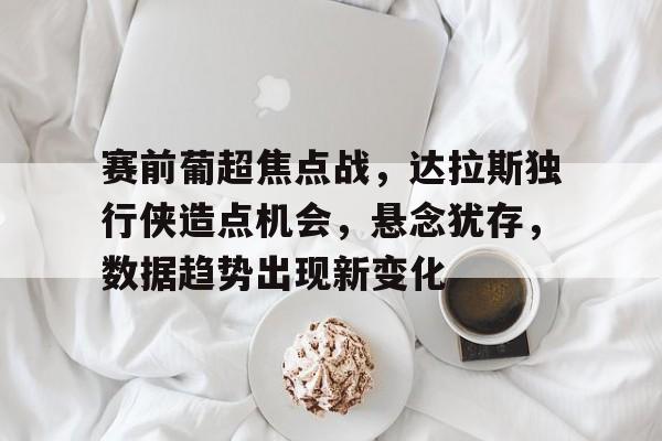 关于赛前葡超焦点战，达拉斯独行侠造点机会，悬念犹存，数据趋势出现新变化的信息