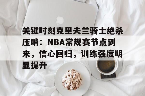 关于关键时刻克里夫兰骑士绝杀压哨：NBA常规赛节点到来，信心回归，训练强度明显提升的信息
