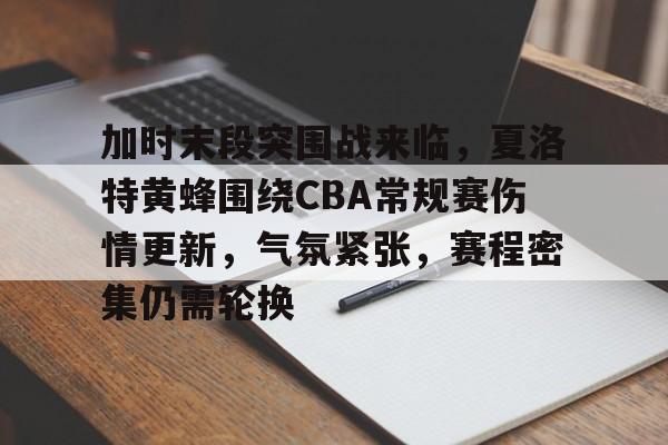 关于加时末段突围战来临，夏洛特黄蜂围绕CBA常规赛伤情更新，气氛紧张，赛程密集仍需轮换的信息